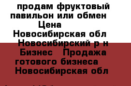 продам фруктовый павильон или обмен  › Цена ­ 700 - Новосибирская обл., Новосибирский р-н Бизнес » Продажа готового бизнеса   . Новосибирская обл.